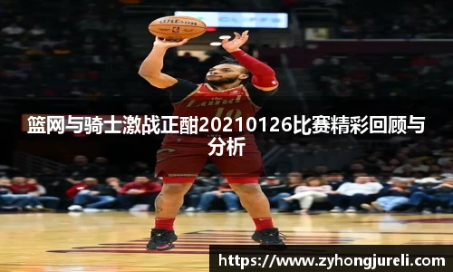 篮网与骑士激战正酣20210126比赛精彩回顾与分析